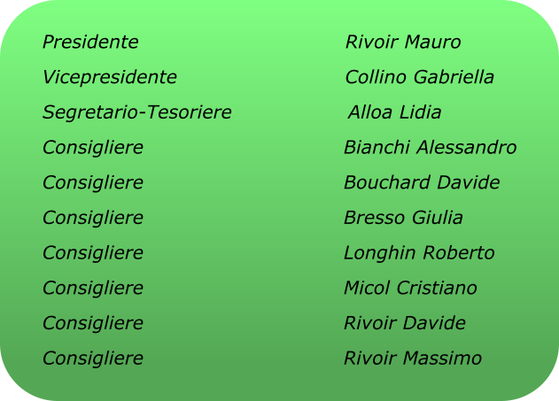 Presidente                                Rivoir Mauro Vicepresidente                          Collino Gabriella Segretario-Tesoriere                  Alloa Lidia Consigliere                               Bianchi Alessandro Consigliere                               Bouchard Davide Consigliere                               Bresso Giulia Consigliere                               Longhin Roberto Consigliere                               Micol Cristiano Consigliere                               Rivoir Davide Consigliere                               Rivoir Massimo