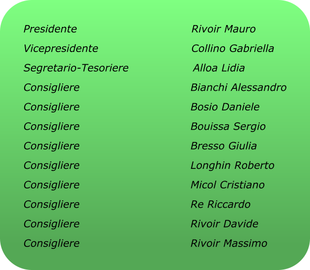 Presidente                                Rivoir Mauro Vicepresidente                          Collino Gabriella Segretario-Tesoriere                  Alloa Lidia Consigliere                               Bianchi Alessandro Consigliere                               Bosio Daniele Consigliere                               Bouissa Sergio Consigliere                               Bresso Giulia Consigliere                               Longhin Roberto Consigliere                               Micol Cristiano Consigliere                               Re Riccardo Consigliere                               Rivoir Davide Consigliere                               Rivoir Massimo