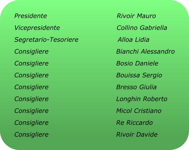 Presidente                                Rivoir Mauro Vicepresidente                          Collino Gabriella Segretario-Tesoriere                  Alloa Lidia Consigliere                               Bianchi Alessandro Consigliere                               Bosio Daniele Consigliere                               Bouissa Sergio Consigliere                               Bresso Giulia Consigliere                               Longhin Roberto Consigliere                               Micol Cristiano Consigliere                               Re Riccardo Consigliere                               Rivoir Davide